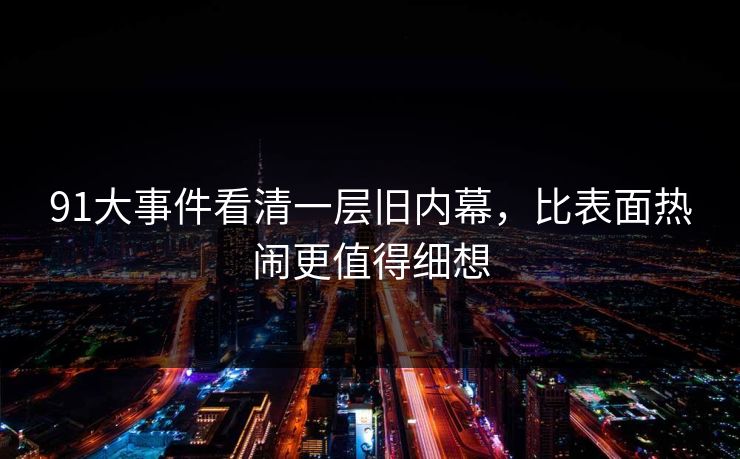 91大事件看清一层旧内幕，比表面热闹更值得细想