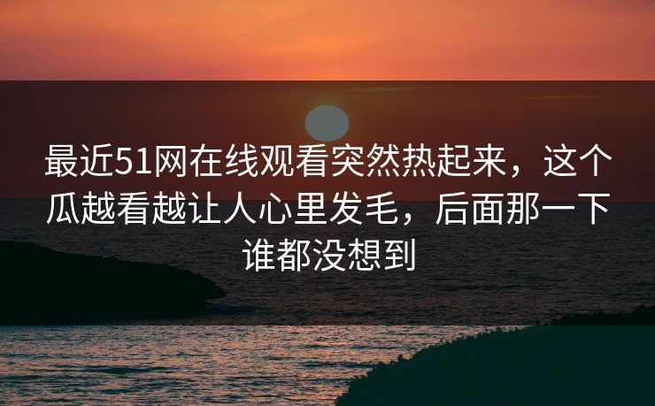 最近51网在线观看突然热起来，这个瓜越看越让人心里发毛，后面那一下谁都没想到