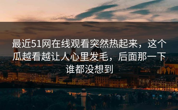 最近51网在线观看突然热起来，这个瓜越看越让人心里发毛，后面那一下谁都没想到