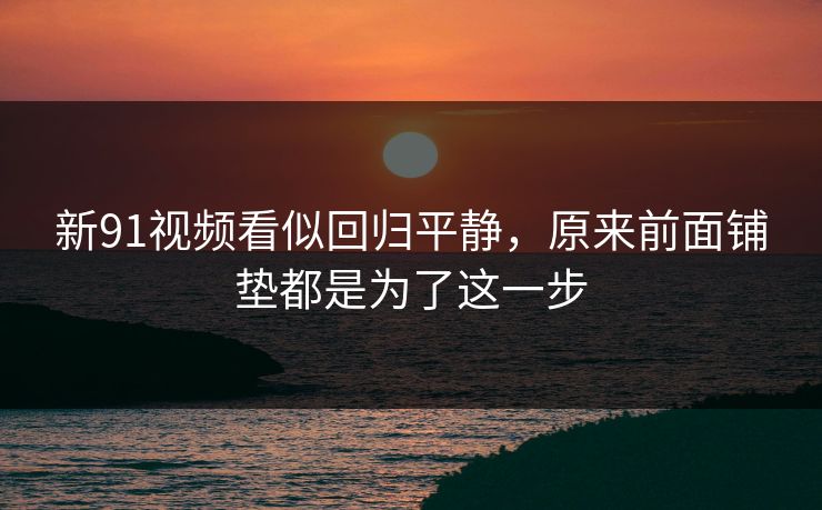 新91视频看似回归平静，原来前面铺垫都是为了这一步