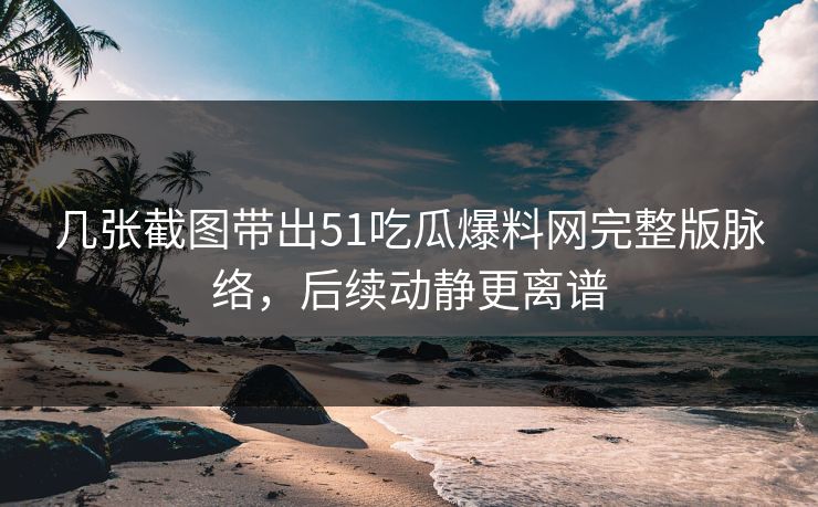 几张截图带出51吃瓜爆料网完整版脉络，后续动静更离谱
