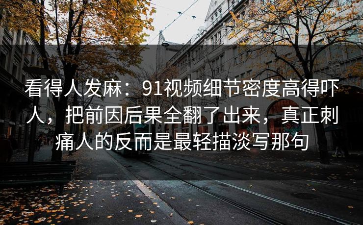 看得人发麻：91视频细节密度高得吓人，把前因后果全翻了出来，真正刺痛人的反而是最轻描淡写那句
