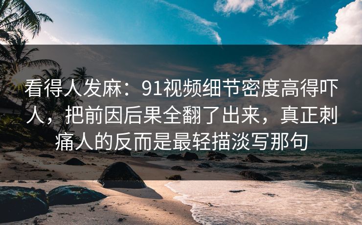 看得人发麻：91视频细节密度高得吓人，把前因后果全翻了出来，真正刺痛人的反而是最轻描淡写那句