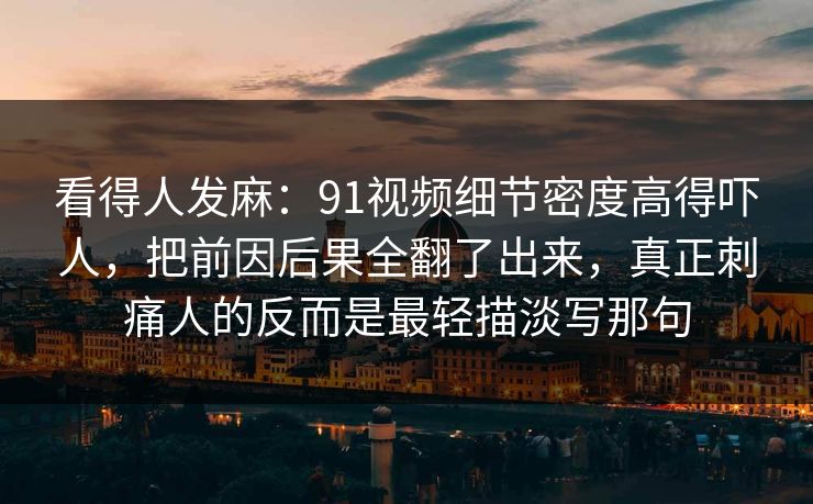 看得人发麻：91视频细节密度高得吓人，把前因后果全翻了出来，真正刺痛人的反而是最轻描淡写那句