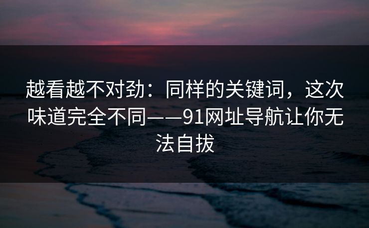 越看越不对劲:同样的关键词,这次味道完全不同——91网址导航让你无法自拔 越看越不对劲:同样的关键词,这次味道完全不同——91网址导航让你无法自拔