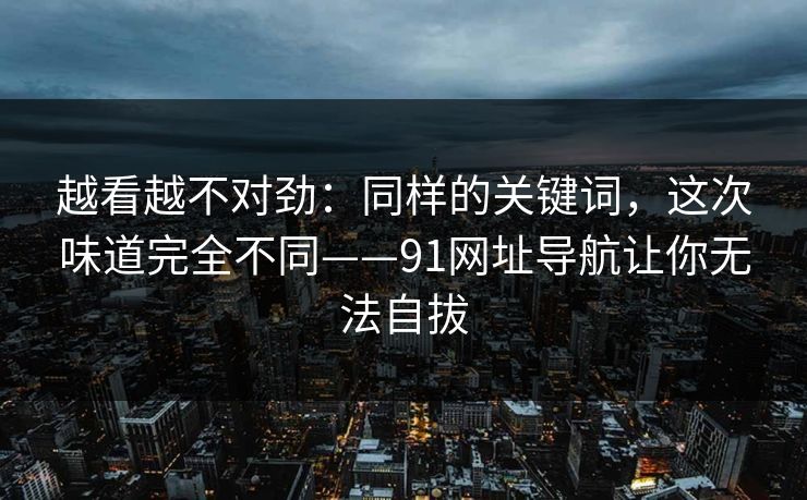 越看越不对劲:同样的关键词,这次味道完全不同——91网址导航让你无法自拔 越看越不对劲:同样的关键词,这次味道完全不同——91网址导航让你无法自拔