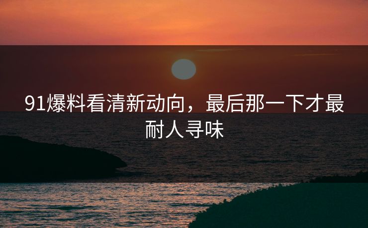 91爆料看清新动向，最后那一下才最耐人寻味