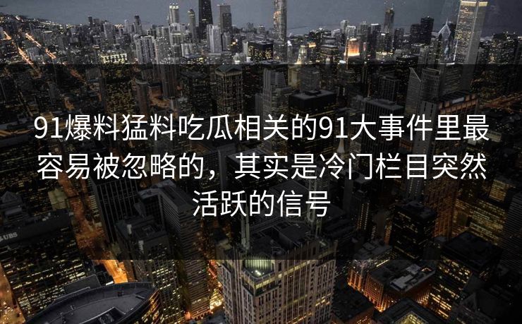 91爆料猛料吃瓜相关的91大事件里最容易被忽略的,其实是冷门栏目突然活跃的信号 91爆料猛料吃瓜相关的91大事件里最容易被忽略的,其实是冷门栏目突然活跃的信号