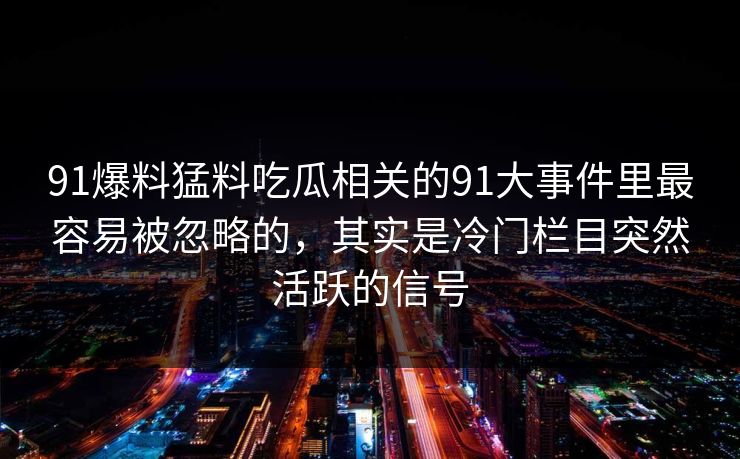 91爆料猛料吃瓜相关的91大事件里最容易被忽略的,其实是冷门栏目突然活跃的信号 91爆料猛料吃瓜相关的91大事件里最容易被忽略的,其实是冷门栏目突然活跃的信号
